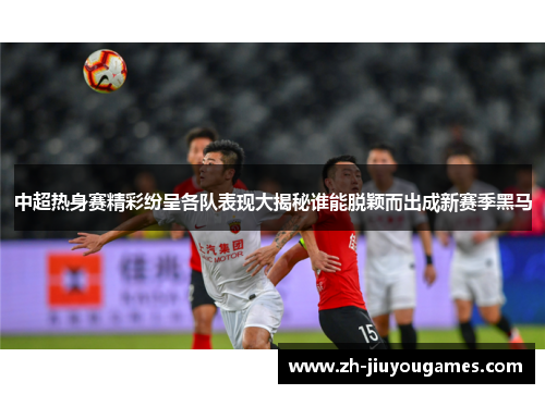 中超热身赛精彩纷呈各队表现大揭秘谁能脱颖而出成新赛季黑马
