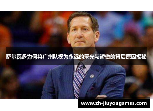 萨尔瓦多为何将广州队视为永远的荣光与骄傲的背后原因揭秘