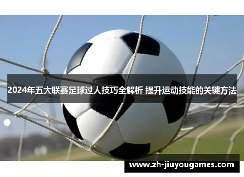 2024年五大联赛足球过人技巧全解析 提升运动技能的关键方法