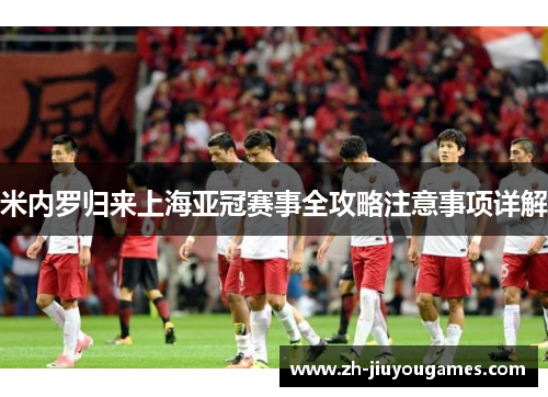 米内罗归来上海亚冠赛事全攻略注意事项详解