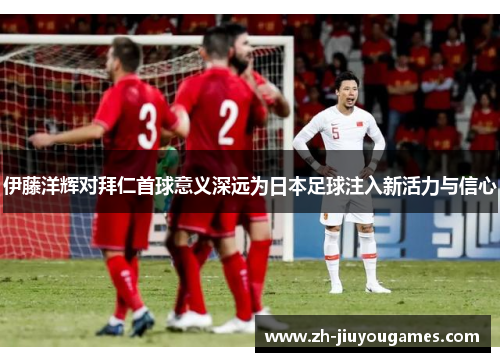 伊藤洋辉对拜仁首球意义深远为日本足球注入新活力与信心