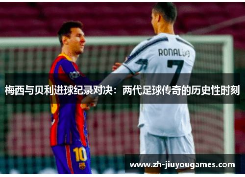 梅西与贝利进球纪录对决：两代足球传奇的历史性时刻
