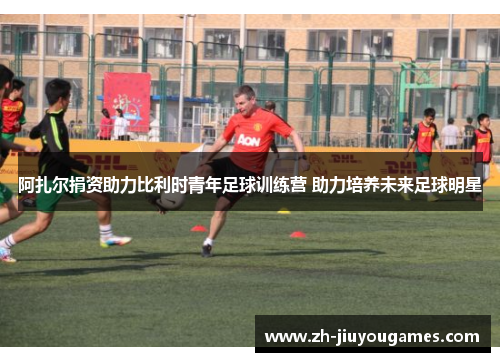阿扎尔捐资助力比利时青年足球训练营 助力培养未来足球明星