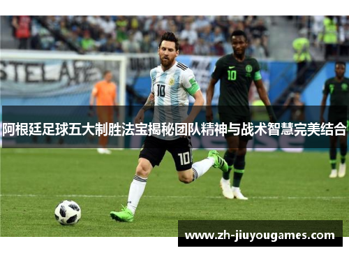 阿根廷足球五大制胜法宝揭秘团队精神与战术智慧完美结合